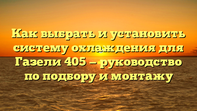 Как выбрать и установить систему охлаждения для Газели 405 — руководство по подбору и монтажу