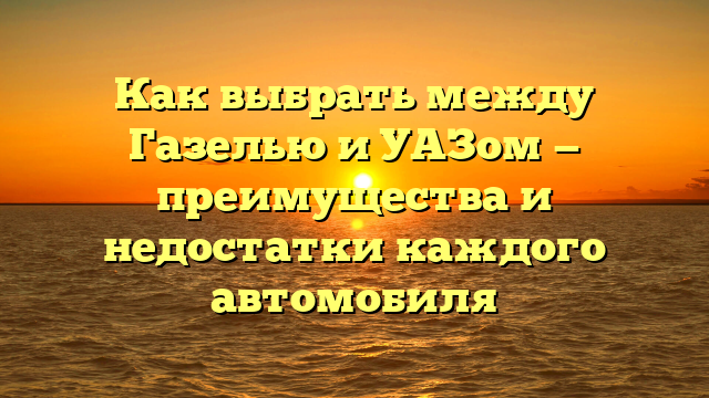 Как выбрать между Газелью и УАЗом — преимущества и недостатки каждого автомобиля