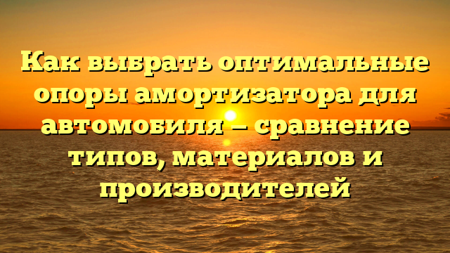 Как выбрать оптимальные опоры амортизатора для автомобиля — сравнение типов, материалов и производителей