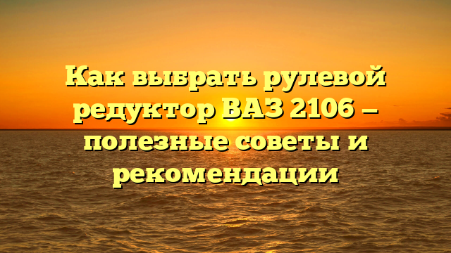 Как выбрать рулевой редуктор ВАЗ 2106 — полезные советы и рекомендации