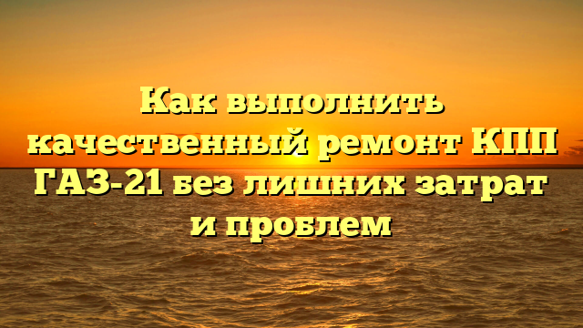 Как выполнить качественный ремонт КПП ГАЗ-21 без лишних затрат и проблем