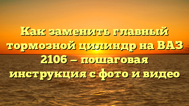 Как заменить главный тормозной цилиндр на ВАЗ 2106 — пошаговая инструкция с фото и видео