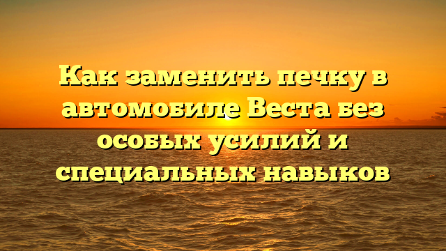 Как заменить печку в автомобиле Веста без особых усилий и специальных навыков