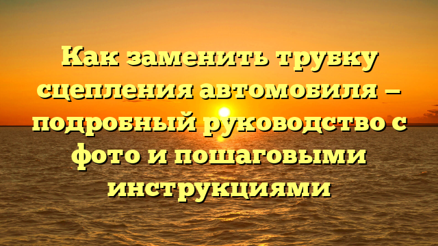 Как заменить трубку сцепления автомобиля — подробный руководство с фото и пошаговыми инструкциями