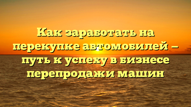 Как заработать на перекупке автомобилей — путь к успеху в бизнесе перепродажи машин