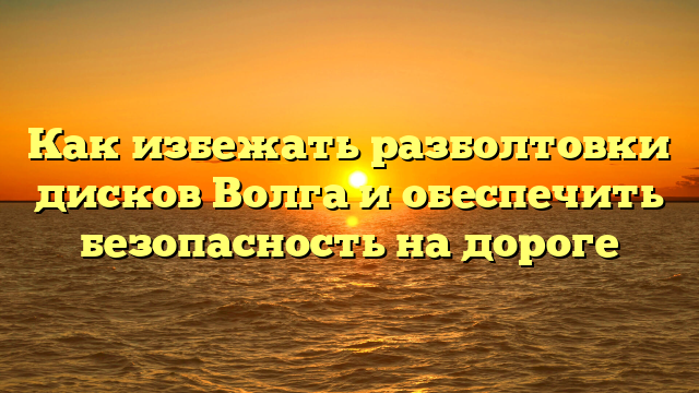 Как избежать разболтовки дисков Волга и обеспечить безопасность на дороге