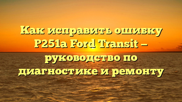 Как исправить ошибку P251a Ford Transit — руководство по диагностике и ремонту