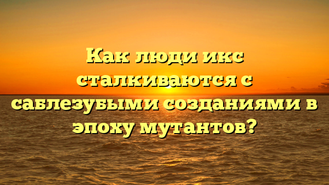 Как люди икс сталкиваются с саблезубыми созданиями в эпоху мутантов?