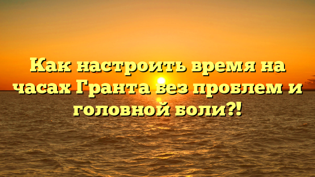 Как настроить время на часах Гранта без проблем и головной боли?!