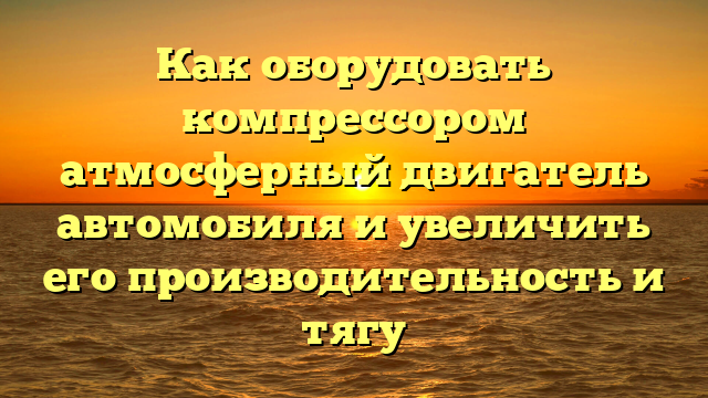 Как оборудовать компрессором атмосферный двигатель автомобиля и увеличить его производительность и тягу