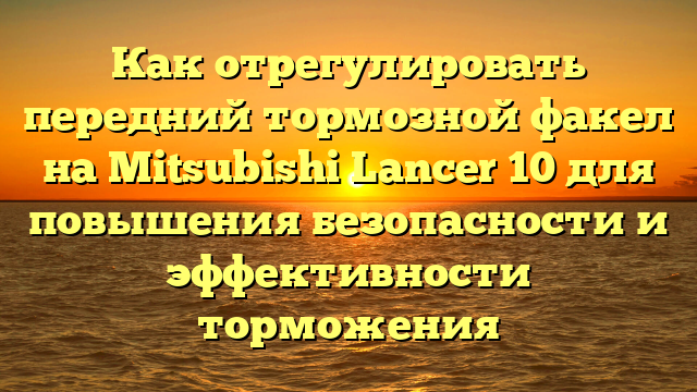 Как отрегулировать передний тормозной факел на Mitsubishi Lancer 10 для повышения безопасности и эффективности торможения