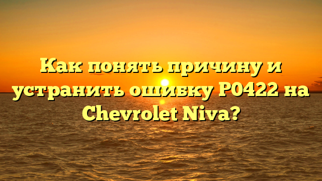 Как понять причину и устранить ошибку P0422 на Chevrolet Niva?