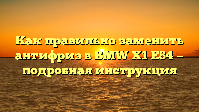 Как правильно заменить антифриз в BMW Х1 Е84 — подробная инструкция