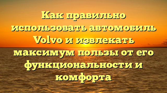 Как правильно использовать автомобиль Volvo и извлекать максимум пользы от его функциональности и комфорта