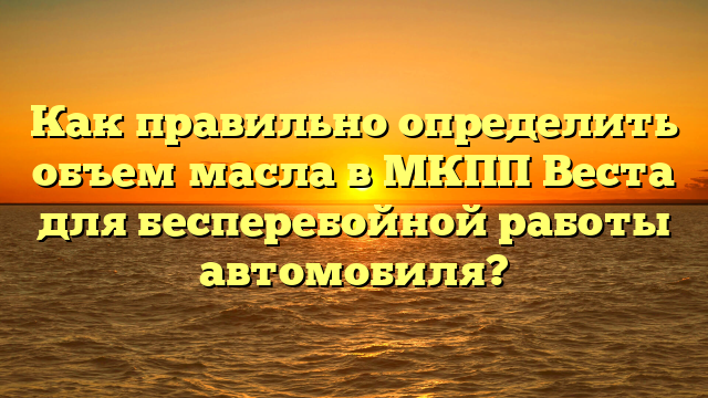 Как правильно определить объем масла в МКПП Веста для бесперебойной работы автомобиля?