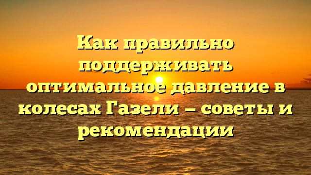 Как правильно поддерживать оптимальное давление в колесах Газели — советы и рекомендации