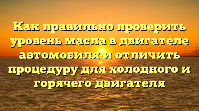 Как правильно проверить уровень масла в двигателе автомобиля и отличить процедуру для холодного и горячего двигателя