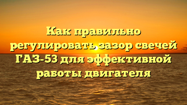 Как правильно регулировать зазор свечей ГАЗ-53 для эффективной работы двигателя