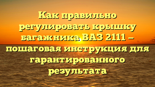 Как правильно регулировать крышку багажника ВАЗ 2111 — пошаговая инструкция для гарантированного результата