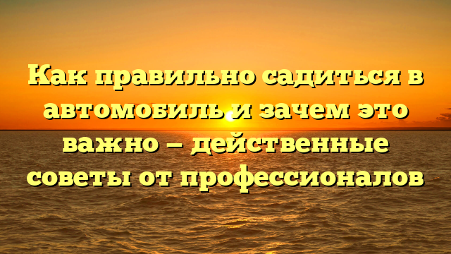 Как правильно садиться в автомобиль и зачем это важно — действенные советы от профессионалов