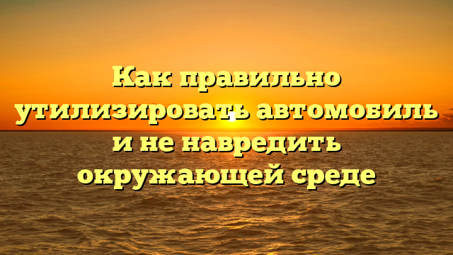 Как правильно утилизировать автомобиль и не навредить окружающей среде