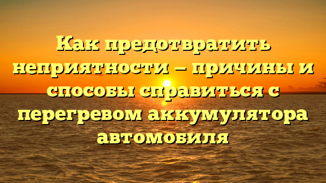 Как предотвратить неприятности — причины и способы справиться с перегревом аккумулятора автомобиля