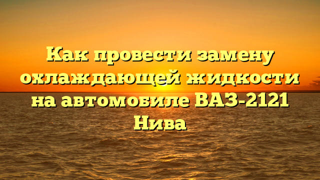 Как провести замену охлаждающей жидкости на автомобиле ВАЗ-2121 Нива