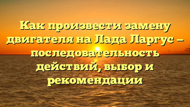 Как произвести замену двигателя на Лада Ларгус — последовательность действий, выбор и рекомендации