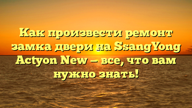 Как произвести ремонт замка двери на SsangYong Actyon New — все, что вам нужно знать!