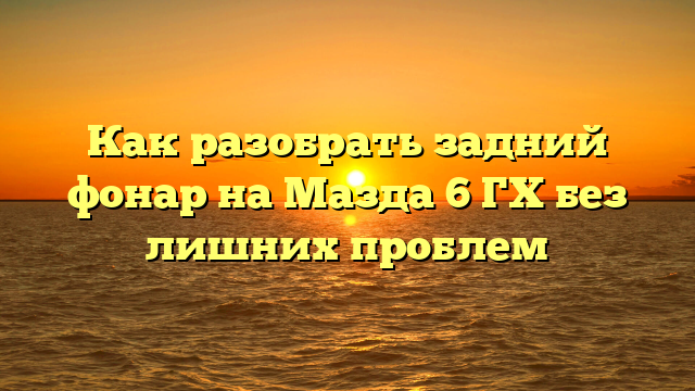 Как разобрать задний фонар на Мазда 6 ГХ без лишних проблем