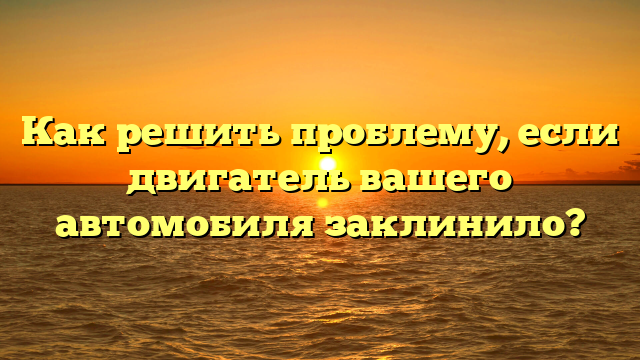 Как решить проблему, если двигатель вашего автомобиля заклинило?