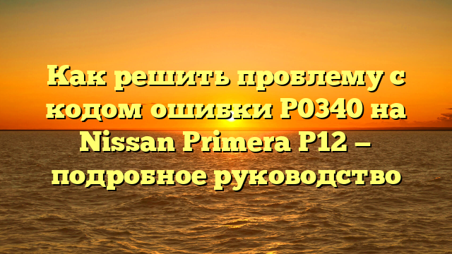 Как решить проблему с кодом ошибки P0340 на Nissan Primera P12 — подробное руководство