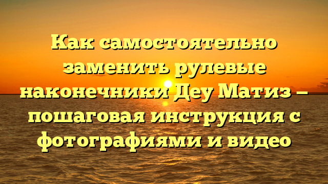 Как самостоятельно заменить рулевые наконечники Деу Матиз — пошаговая инструкция с фотографиями и видео