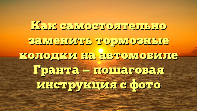 Как самостоятельно заменить тормозные колодки на автомобиле Гранта — пошаговая инструкция с фото