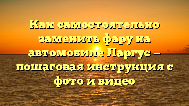 Как самостоятельно заменить фару на автомобиле Ларгус — пошаговая инструкция с фото и видео