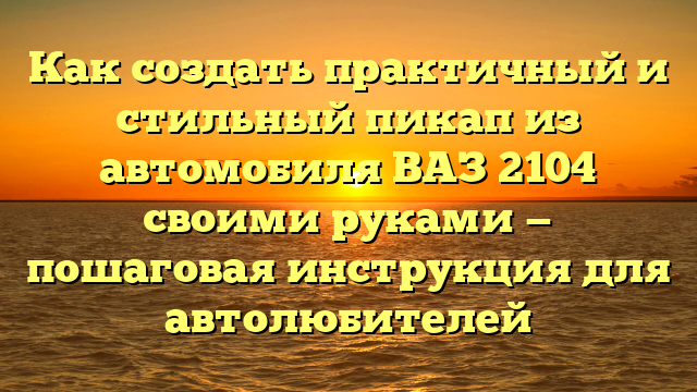 Как создать практичный и стильный пикап из автомобиля ВАЗ 2104 своими руками — пошаговая инструкция для автолюбителей