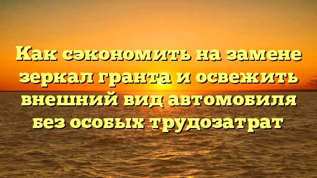 Как сэкономить на замене зеркал гранта и освежить внешний вид автомобиля без особых трудозатрат