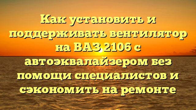 Как установить и поддерживать вентилятор на ВАЗ 2106 с автоэквалайзером без помощи специалистов и сэкономить на ремонте