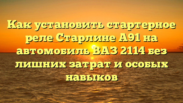 Как установить стартерное реле Старлине А91 на автомобиль ВАЗ 2114 без лишних затрат и особых навыков