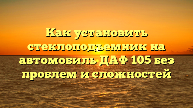 Как установить стеклоподъемник на автомобиль ДАФ 105 без проблем и сложностей