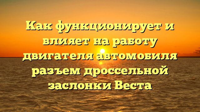 Как функционирует и влияет на работу двигателя автомобиля разъем дроссельной заслонки Веста