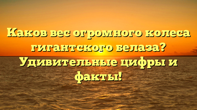 Каков вес огромного колеса гигантского белаза? Удивительные цифры и факты!