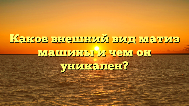 Каков внешний вид матиз машины и чем он уникален?