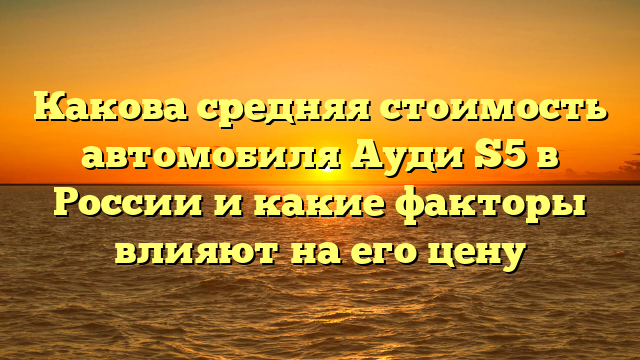 Какова средняя стоимость автомобиля Ауди S5 в России и какие факторы влияют на его цену