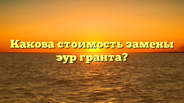 Какова стоимость замены эур гранта?