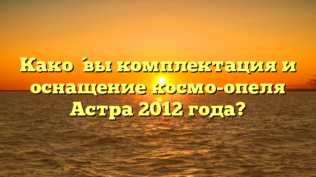 Како́вы комплектация и оснащение космо-опеля Астра 2012 года?