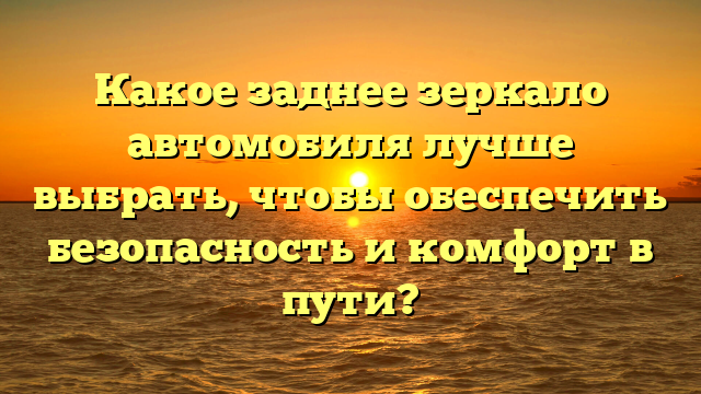 Какое заднее зеркало автомобиля лучше выбрать, чтобы обеспечить безопасность и комфорт в пути?