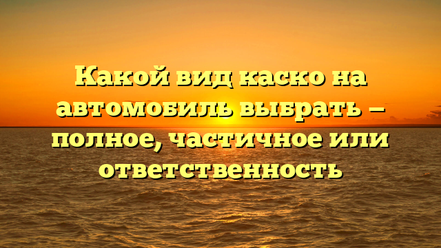 Какой вид каско на автомобиль выбрать — полное, частичное или ответственность