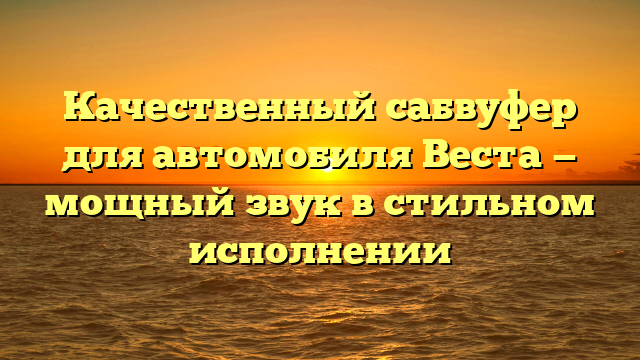 Качественный сабвуфер для автомобиля Веста — мощный звук в стильном исполнении