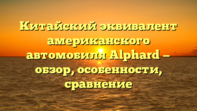 Китайский эквивалент американского автомобиля Alphard — обзор, особенности, сравнение